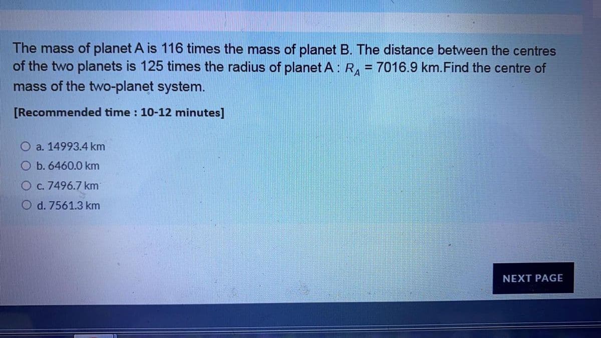 The mass of planet A is 116 times the mass of planet B. The distance between the centres
of the two planets is 125 times the radius of planet A : R, = 7016.9 km.Find the centre of
mass of the two-planet system.
%3D
[Recommended time : 10-12 minutes]
a. 14993.4 km
b. 6460.0 km
O c. 7496.7 km
O d. 7561.3 km
NEXT PAGE
