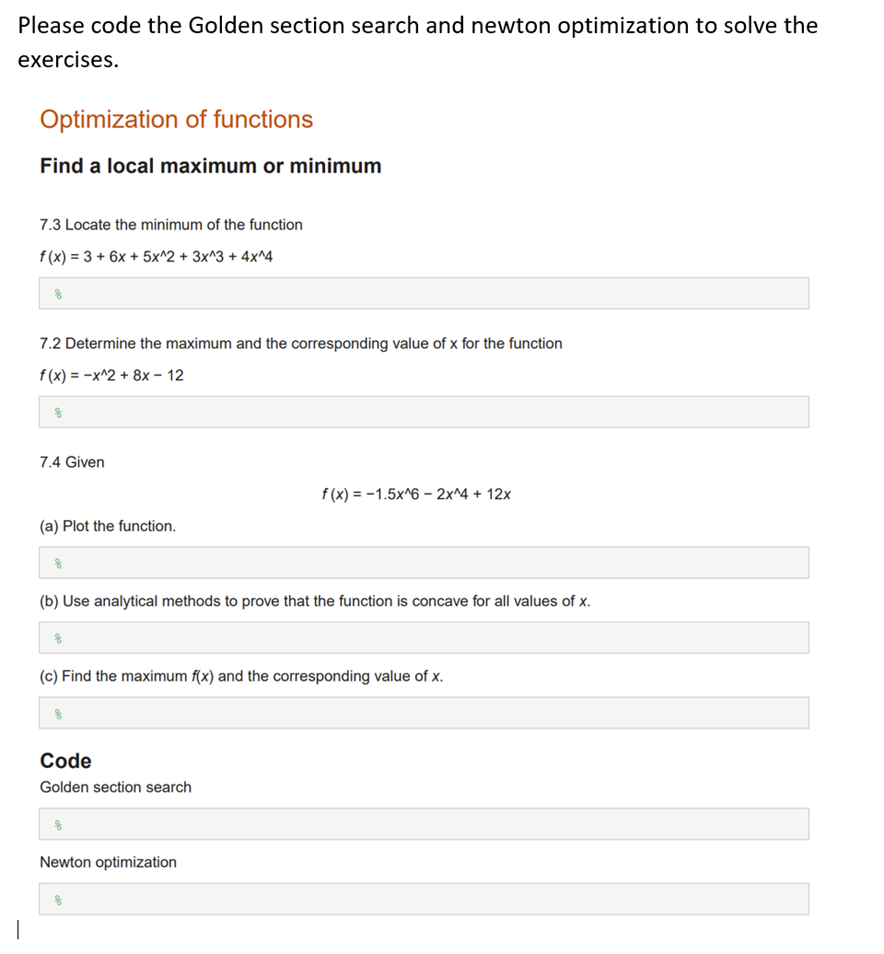 Please code the Golden section search and newton optimization to solve the
exercises.
|
Optimization of functions
Find a local maximum or minimum
7.3 Locate the minimum of the function
f(x) = 3 + 6x + 5x^2 + 3x^3 + 4x^4
7.2 Determine the maximum and the corresponding value of x for the function
f(x) = -x^2 + 8x - 12
7.4 Given
(a) Plot the function.
(b) Use analytical methods to prove that the function is concave for all values of x.
8
f(x) = -1.5x^6 - 2x^4 + 12x
(c) Find the maximum f(x) and the corresponding value of
Code
Golden section search
Newton optimization