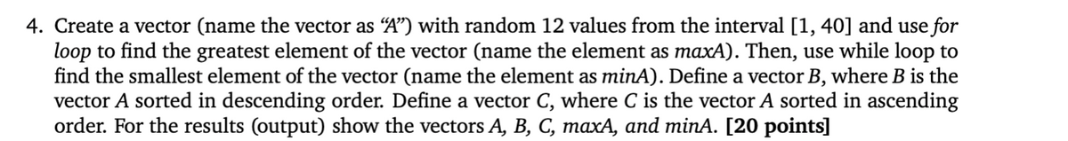 4. Create a vector (name the vector as "A") with random 12 values from the interval [1, 40] and use for
loop to find the greatest element of the vector (name the element as maxA). Then, use while loop to
find the smallest element of the vector (name the element as minA). Define a vector B, where B is the
vector A sorted in descending order. Define a vector C, where C is the vector A sorted in ascending
order. For the results (output) show the vectors A, B, C, maxA, and minA. [20 points]