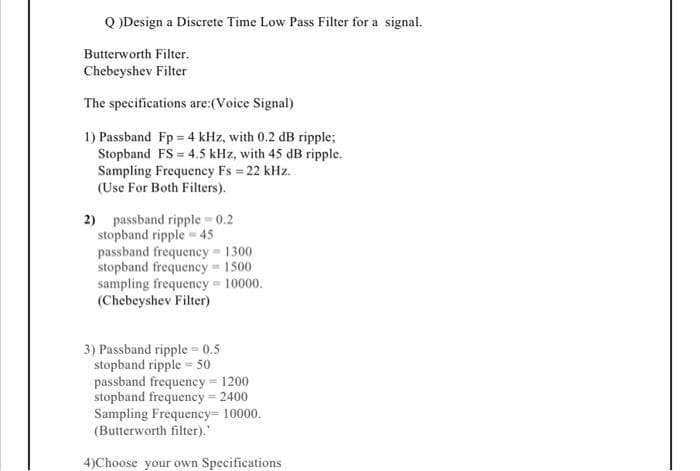 Q)Design a Discrete Time Low Pass Filter for a signal.
Butterworth Filter.
Chebeyshev Filter
The specifications are:(Voice Signal)
1) Passband Fp = 4 kHz, with 0.2 dB ripple;
Stopband FS 4.5 kHz, with 45 dB ripple.
Sampling Frequency Fs = 22 kHz.
(Use For Both Filters).
2) passband ripple - 0.2
stopband ripple 45
passband frequency 1300
stopband frequency = 1500.
sampling frequency=10000.
(Chebeyshev Filter)
3) Passband ripple=0.5
stopband ripple 50
passband frequency 1200.
stopband frequency = 2400
Sampling Frequency= 10000.
(Butterworth filter)."
4)Choose your own Specifications