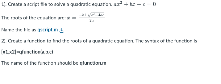 1). Create a script file to solve a quadratic equation. ax2+bx+c=0
-b± √b²-4ac
2a
The roots of the equation are: * =
Name the file as qscript.m
2). Create a function to find the roots of a quadratic equation. The syntax of the function is
[x1,x2]=qfunction(a,b,c)
The name of the function should be qfunction.m