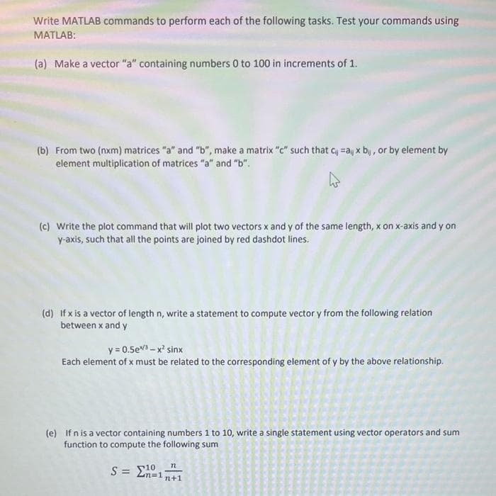 Write MATLAB commands to perform each of the following tasks. Test your commands using
MATLAB:
(a) Make a vector "a" containing numbers 0 to 100 in increments of 1.
(b) From two (nxm) matrices "a" and "b", make a matrix "c" such that ca x bij, or by element by
element multiplication of matrices "a" and "b".
(c) Write the plot command that will plot two vectors x and y of the same length, x on x-axis and y on
y-axis, such that all the points are joined by red dashdot lines.
(d) If x is a vector of length n, write a statement to compute vector y from the following relation
between x and y
y = 0.5eX3 → x? sinx
Each element of x must be related to the corresponding element of y by the above relationship.
(e) If n is a vector containing numbers 1 to 10, write a single statement using vector operators and sum
function to compute the following sum
72
10
n+1
S = Σ1Ω,
n=1