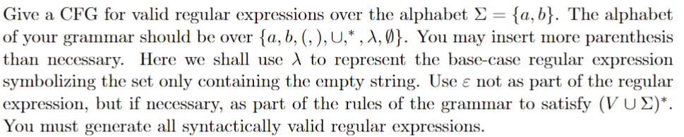 Give a CFG for valid regular expressions over the alphabet Σ = {a,b}. The alphabet
of your grammar should be over {a, b, (,), U,*, A, Ø}. You may insert more parenthesis
than necessary. Here we shall use A to represent the base-case regular expression
symbolizing the set only containing the empty string. Use e not as part of the regular
expression, but if necessary, as part of the rules of the grammar to satisfy (VU Σ)*.
You must generate all syntactically valid regular expressions.