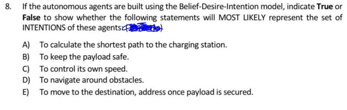 8. If the autonomous agents are built using the Belief-Desire-Intention model, indicate True or
False to show whether the following statements will MOST LIKELY represent the set of
INTENTIONS of these agents
A) To calculate the shortest path to the charging station.
B) To keep the payload safe.
C)
To control its own speed.
D)
To navigate around obstacles.
E) To move to the destination, address once payload is secured.