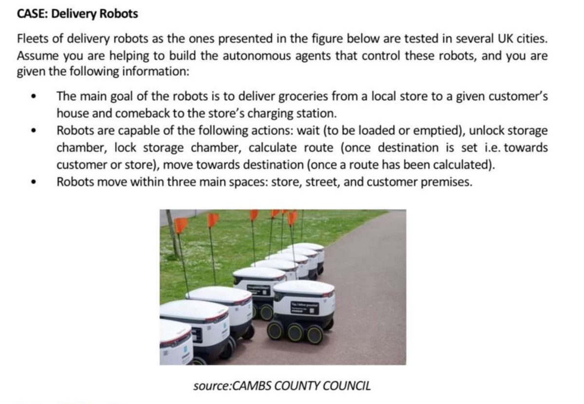 CASE: Delivery Robots
Fleets of delivery robots as the ones presented in the figure below are tested in several UK cities.
Assume you are helping to build the autonomous agents that control these robots, and you are
given the following information:
●
The main goal of the robots is to deliver groceries from a local store to a given customer's
house and comeback to the store's charging station.
Robots are capable of the following actions: wait (to be loaded or emptied), unlock storage
chamber, lock storage chamber, calculate route (once destination is set i.e. towards
customer or store), move towards destination (once a route has been calculated).
Robots move within three main spaces: store, street, and customer premises.
source:CAMBS COUNTY COUNCIL