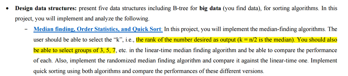 Design data structures: present five data structures including B-tree for big data (you find data), for sorting algorithms. In this
project, you will implement and analyze the following.
Median finding, Order Statistics, and Quick Sort: In this project, you will implement the median-finding algorithms. The
user should be able to select the "k”, i.e., the rank of the number desired as output (k = n/2 is the median). You should also
be able to select groups of 3, 5, 7, etc. in the linear-time median finding algorithm and be able to compare the performance
of each. Also, implement the randomized median finding algorithm and compare it against the linear-time one. Implement
quick sorting using both algorithms and compare the performances of these different versions.