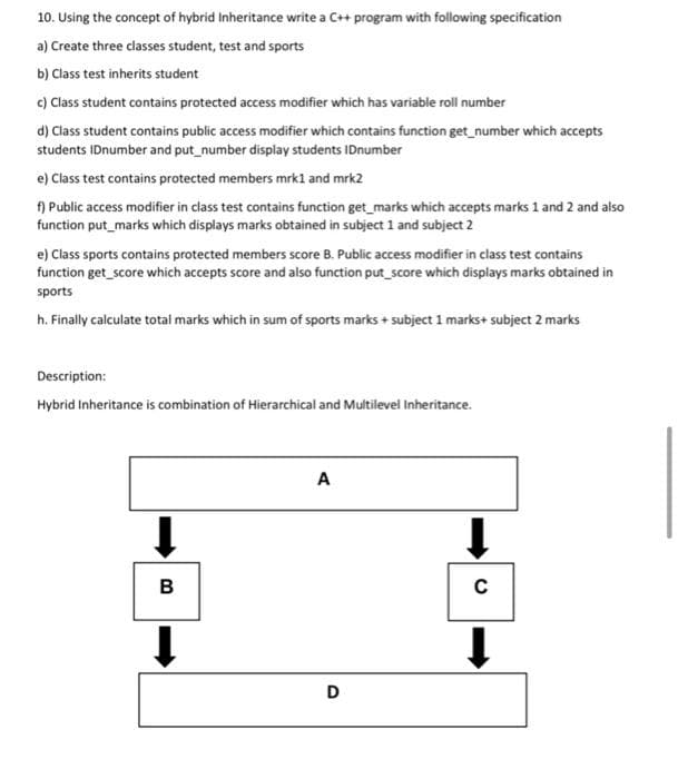 10. Using the concept of hybrid Inheritance write a C++ program with following specification
a) Create three classes student, test and sports
b) Class test inherits student
c) Class student contains protected access modifier which has variable roll number
d) Class student contains public access modifier which contains function get_number which accepts
students IDnumber and put_number display students IDnumber
e) Class test contains protected members mrk1 and mrk2
f) Public access modifier in class test contains function get_marks which accepts marks 1 and 2 and also
function put_marks which displays marks obtained in subject 1 and subject 2
e) Class sports contains protected members score B. Public access modifier in class test contains
function get_score which accepts score and also function put_score which displays marks obtained in
sports
h. Finally calculate total marks which in sum of sports marks + subject 1 marks+ subject 2 marks
Description:
Hybrid Inheritance is combination of Hierarchical and Multilevel Inheritance.
B
A
D
C
↓