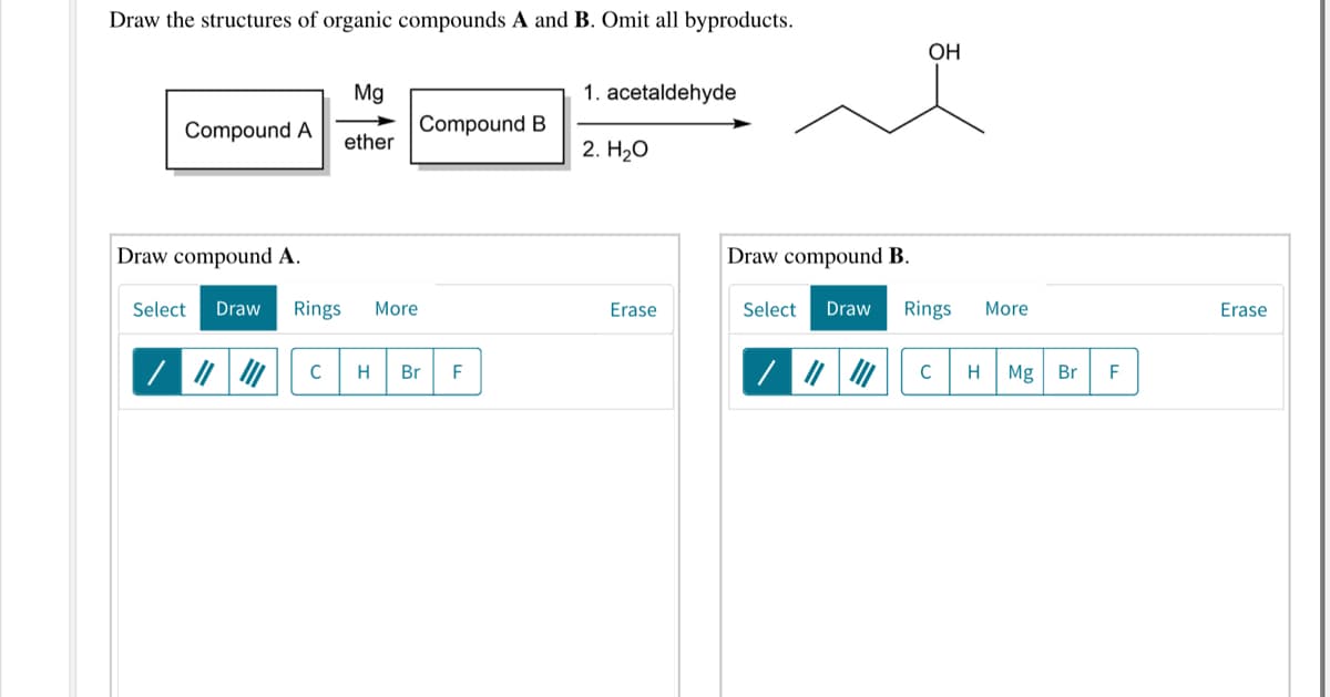 Draw the structures of organic compounds A and B. Omit all byproducts.
OH
Mg
1. acetaldehyde
Compound A
Compound B
ether
2. HаО
Draw compound A.
Draw compound B.
Select
Draw
Rings
More
Erase
Select
Draw
Rings
More
Erase
C
H
Br
F
C
H
Mg Br
F
