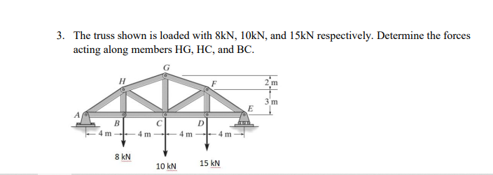 3. The truss shown is loaded with 8kN, 10KN, and 15KN respectively. Determine the forces
acting along members HG, HC, and BC.
3'm
B
4 m
4 m
4 m
4 m
8 kN
15 kN
10 kN
