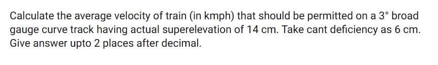 Calculate the average velocity of train (in kmph) that should be permitted on a 3° broad
gauge curve track having actual superelevation of 14 cm. Take cant deficiency as 6 cm.
Give answer upto 2 places after decimal.
