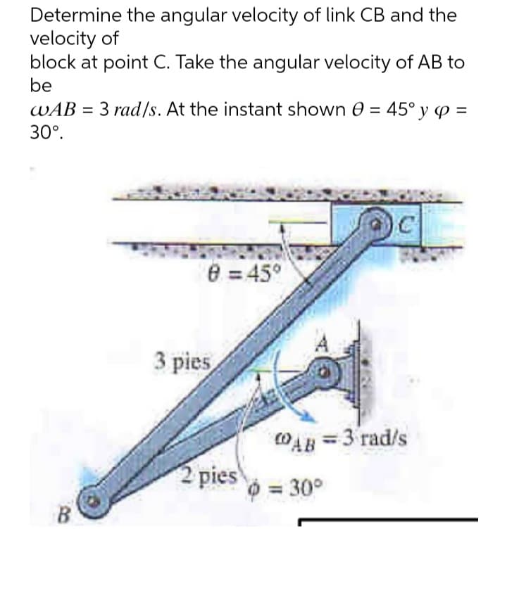 Determine the angular velocity of link CB and the
velocity of
block at point C. Take the angular velocity of AB to
be
WAB = 3 rad/s. At the instant shown 0 = 45° y p=
30°.
8 = 45°
3 pies
2 pies
COAB = 3 rad/s
= 30°