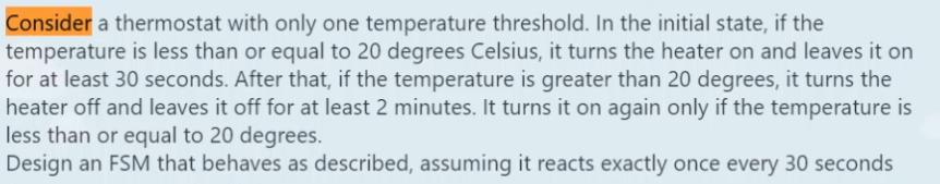 Consider a thermostat with only one temperature threshold. In the initial state, if the
temperature is less than or equal to 20 degrees Celsius, it turns the heater on and leaves it on
for at least 30 seconds. After that, if the temperature is greater than 20 degrees, it turns the
heater off and leaves it off for at least 2 minutes. It turns it on again only if the temperature is
less than or equal to 20 degrees.
Design an FSM that behaves as described, assuming it reacts exactly once every 30 seconds
