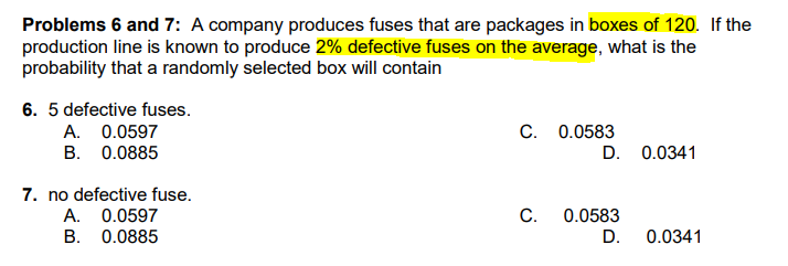 Problems 6 and 7: A company produces fuses that are packages in boxes of 120. If the
production line is known to produce 2% defective fuses on the average, what is the
probability that a randomly selected box will contain
6. 5 defective fuses.
A. 0.0597
B. 0.0885
C. 0.0583
D. 0.0341
7. no defective fuse.
A. 0.0597
C.
0.0583
B. 0.0885
D.
0.0341

