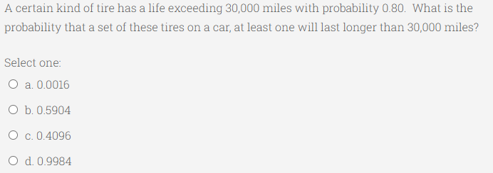 A certain kind of tire has a life exceeding 30,000 miles with probability 0.80. What is the
probability that a set of these tires on a car, at least one will last longer than 30,000 miles?
Select one:
O a. 0.0016
O b. 0.5904
O c. 0.4096
O d. 0.9984
