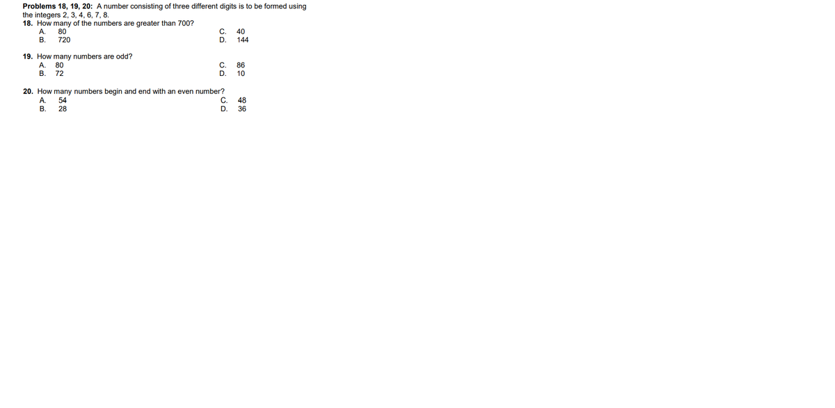 Problems 18, 19, 20: A number consisting of three different digits is to be formed using
the integers 2, 3, 4, 6, 7, 8.
18. How many of the numbers are greater than 700?
А.
80
720
C.
40
В.
D.
144
19. How many numbers are odd?
A.
80
C.
86
В.
72
D.
10
20. How many numbers begin and end with an even number?
A.
54
C.
48
В.
28
D.
36
