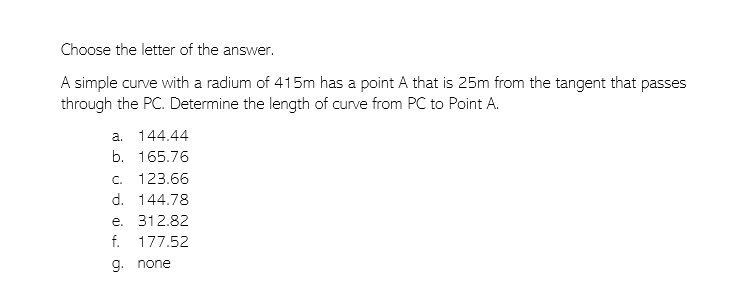 Choose the letter of the answer.
A simple curve with a radium of 415m has a point A that is 25m from the tangent that passes
through the PC. Determine the length of curve from PC to Point A.
a. 144.44
b. 165.76
c. 123.66
d. 144.78
e. 312.82
f. 177.52
9. none