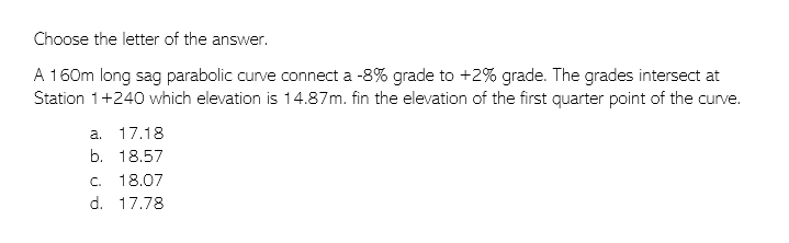 Choose the letter of the answer.
A 160m long sag parabolic curve connect a -8% grade to +2% grade. The grades intersect at
Station 1+240 which elevation is 14.87m. fin the elevation of the first quarter point of the curve.
a. 17.18
b. 18.57
C. 18.07
d. 17.78