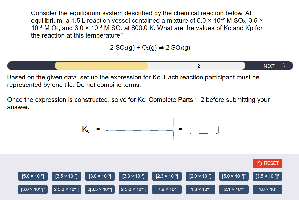 Consider the equilibrium system described by the chemical reaction below. At
equilibrium, a 1.5 L reaction vessel contained a mixture of 5.0 × 10-² M SO3, 3.5 ×
10-3 M O2, and 3.0 × 10-³ M SO₂ at 800.0 K. What are the values of Kc and Kp for
the reaction at this temperature?
2 SO₂(g) + O₂(g) = 2 SO³(g)
Based on the given data, set up the expression for Kc. Each reaction participant must be
represented by one tile. Do not combine terms.
[5.0 x 10-²]
[3.0 x 10-³1²
Once the expression is constructed, solve for Kc. Complete Parts 1-2 before submitting your
answer.
[3.5 x 10-³]
2[5.0 x 10-²]
1
Кс
=
[3.0 x 10-³]
2[3.5 × 10-³]
[3.3 x 10-²]
2[3.0 x 10-³]
2
[2.3 x 10-³]
7.9 x 104
[2.0 × 10-³]
1.3 x 10-5
[5.0 x 10-²1²2
NEXT
2.1 x 10-4
RESET
[3.5 x 10-³1²
4.8 x 10³