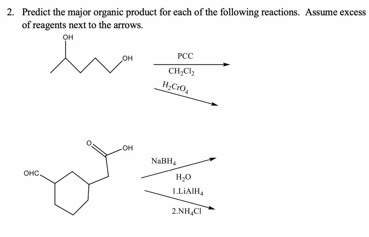 2. Predict the major organic product for each of the following reactions. Assume excess
of reagents next to the arrows.
OH
РСС
OH
CH2CI,
H,CrO4
OH
NaBH4
ОНС.
H,O
1.LİAIH4
2.NH,Cl
