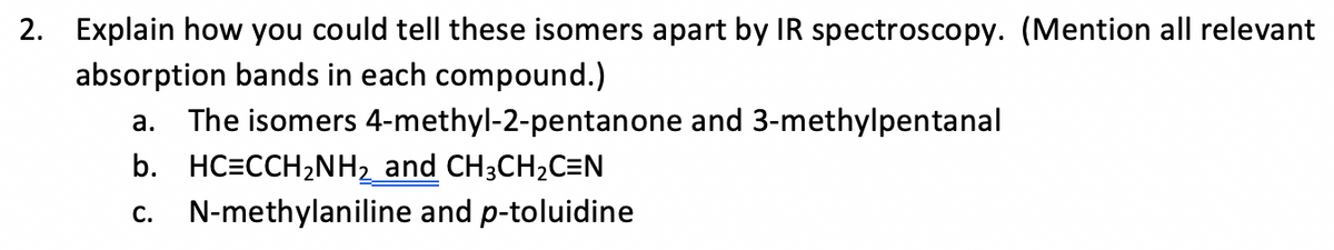 2. Explain how you could tell these isomers apart by IR spectroscopy. (Mention all relevant
absorption bands in each compound.)
a. The isomers 4-methyl-2-pentanone and 3-methylpentanal
b. HC=CCH,NH2 and CH3CH2C=N
c. N-methylaniline and p-toluidine
