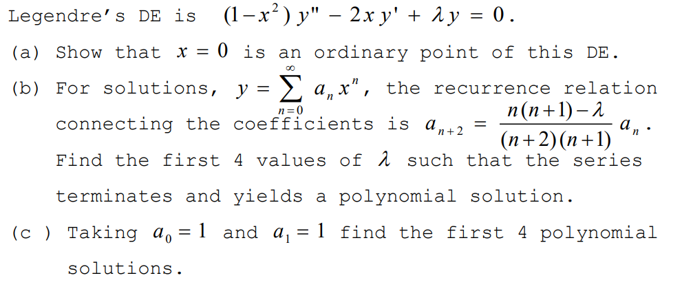 Legendre's DE is
(1-x²) y" – 2x y' + ày = 0.
(a) Show that x = 0 is an ordinary point of this DE.
(b) For solutions, y = >, a, x", the recurrence relation
п (п+1)—2
(n+2)(n+1)
Find the first 4 values of 1 such that the series
n=0
connecting the coefficients is a,+2
terminates and yields a polynomial solution.
(c ) Taking ao
1 and
= 1 find the first 4 polynomial
solutions.
