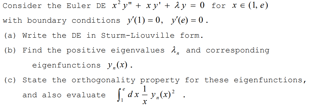 Consider the Euler DE x y" + x y' + 1 y = 0 for x e (1, e)
with boundary conditions y'(1) = 0, y'(e) = 0 .
(a) Write the DE in Sturm-Liouville form.
(b) Find the positive eigenvalues 1, and corresponding
eigenfunctions y,(x).
(c) State the orthogonality property for these eigenfunctions,
and also evaluate dx - y,(x)² .
