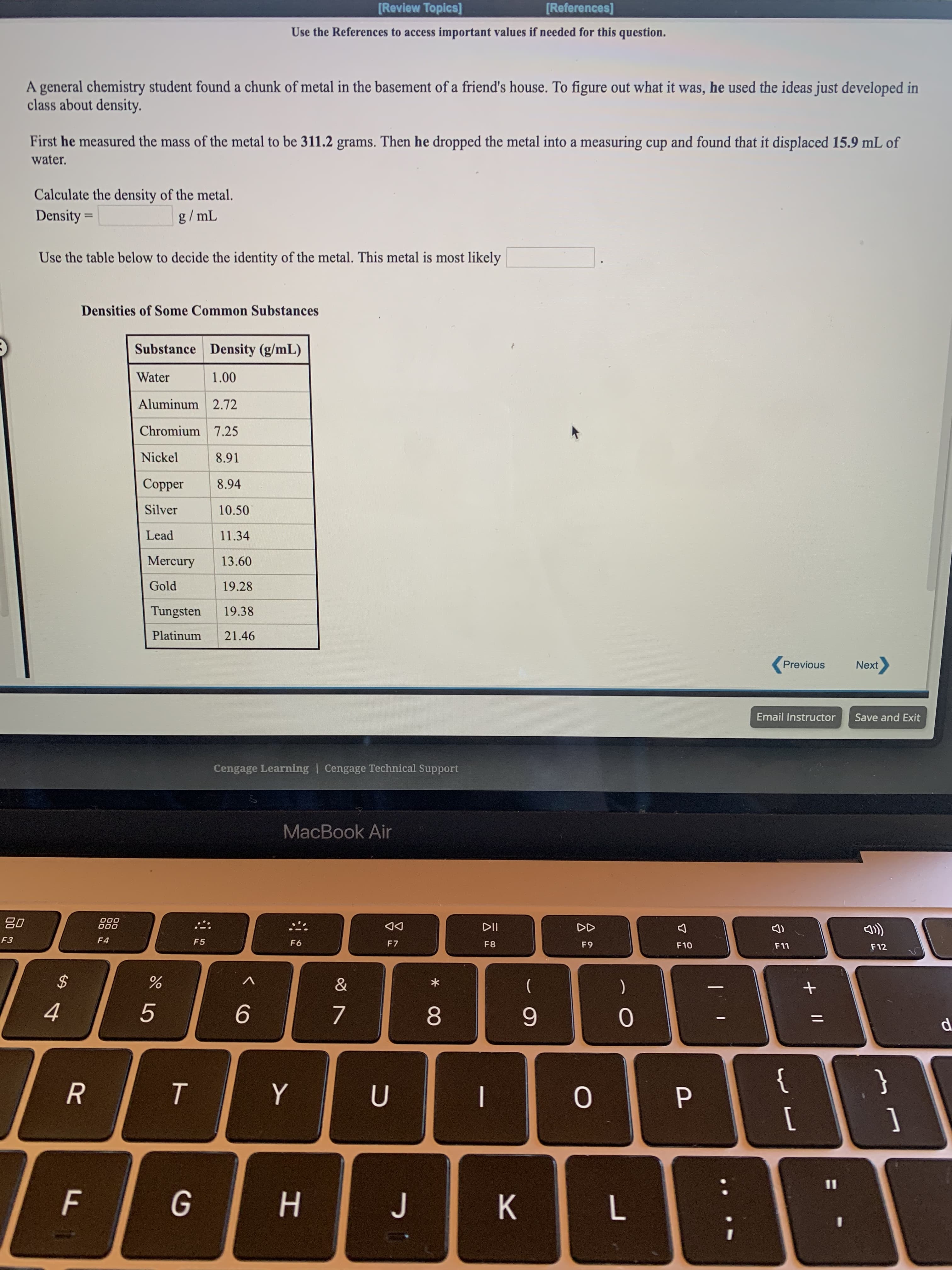 Use the References to access important values if needed for this question.
A general chemistry student found a chunk of metal in the basement of a friend's house. To figure out what it was, he used the ideas just developed in
class about density.
First he measured the mass of the metal to be 311.2 grams. Then he dropped the metal into a measuring cup and found that it displaced 15.9 mL of
water.
Calculate the density of the metal.
Density =
g/ mL
Use the table below to decide the identity of the metal. This metal is most likely
Densities of Some Common Substances
Substance Density (g/mL)
Water
1.00
Aluminum 2.72
Chromium 7.25
Nickel
8.91
Сopper
8.94
Silver
10.50
Lead
11.34
