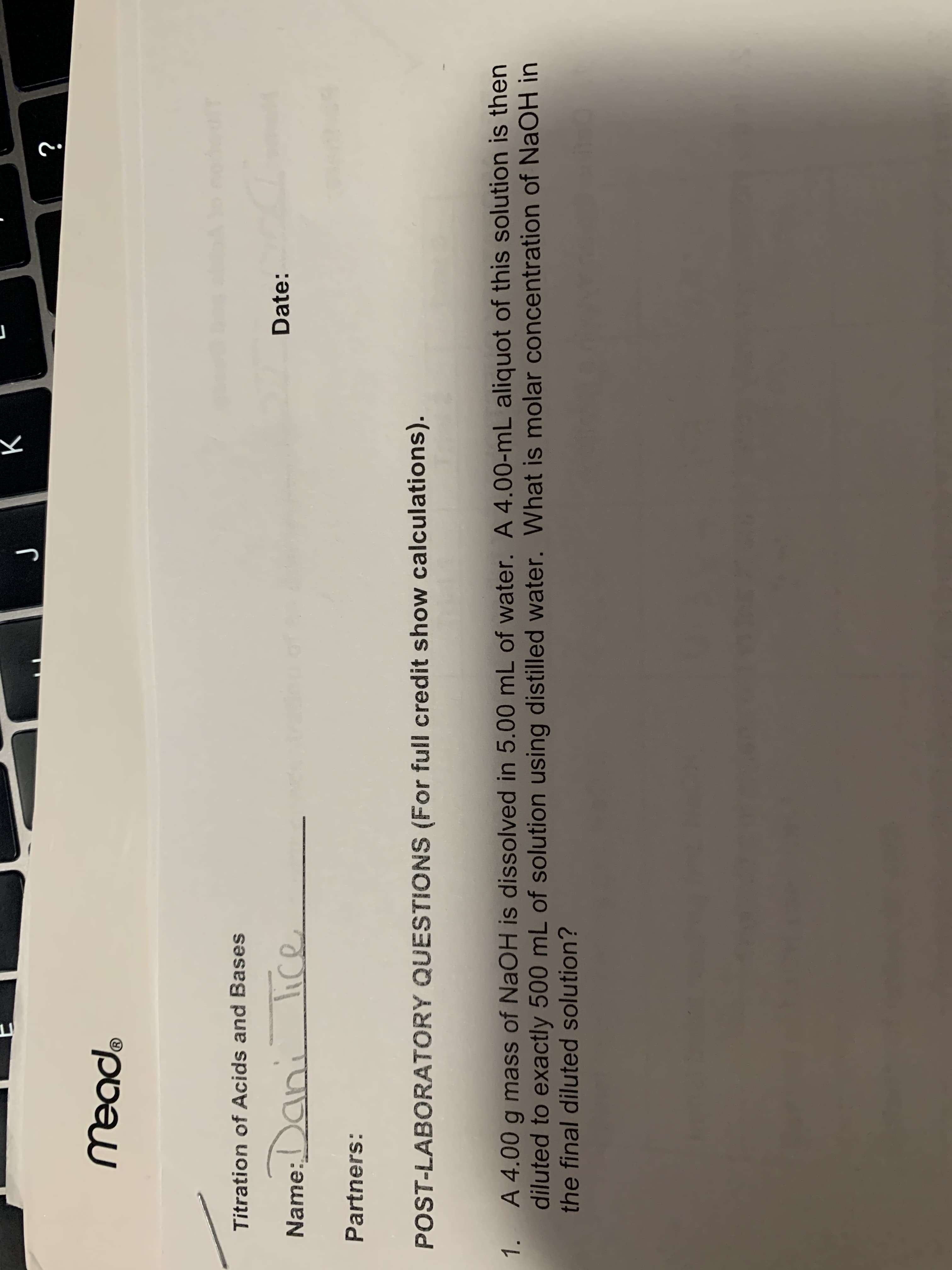 Titration of Acids and Bases
Name:Dani
lice
Dat
Partners:
POST-LABORATORY QUESTIONS (For full credit show calculations).
A 4.00 g mass of NaOH is dissolved in 5.00 mL of water. A 4.00-mL aliquot of
diluted to exactly 500 mL of solution using distilled water. What is molar conce
1.
