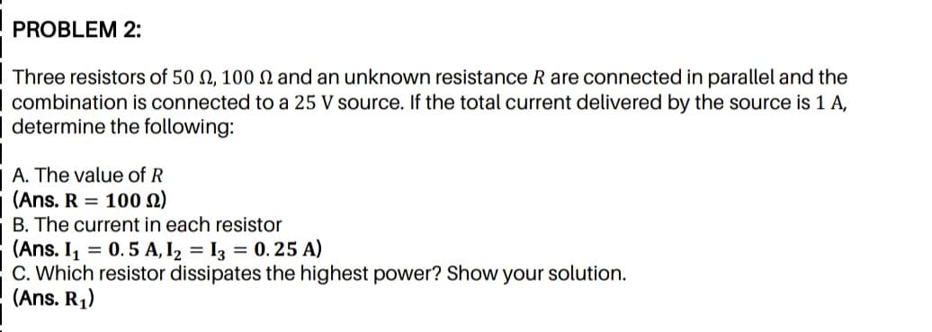 PROBLEM 2:
Three resistors of 50 N, 100 n and an unknown resistance R are connected in parallel and the
combination is connected to a 25 V source. If the total current delivered by the source is 1 A,
determine the following:
A. The value of R
(Ans. R = 100 2)
B. The current in each resistor
(Ans. I = 0.5 A, I2 = I3 = 0.25 A)
C. Which resistor dissipates the highest power? Show your solution.
(Ans. R1)
