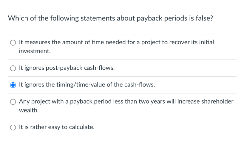 Which of the following statements about payback periods is false?
It measures the amount of time needed for a project to recover its initial
investment.
O It ignores post-payback cash-flows.
O It ignores the timing/time-value of the cash-flows.
O Any project with a payback period less than two years will increase shareholder
wealth.
O It is rather easy to calculate.