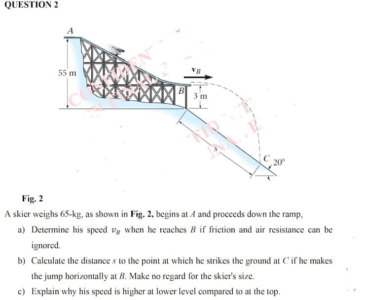 QUESTION 2
A
55 m
VB
B
3 m
20°
Fig. 2
A skier weighs 65-kg, as shown in Fig. 2, begins at A and proceeds down the ramp,
a) Determine his speed vs when he reaches B if friction and air resistance can be
ignored.
b) Calculate the distance s to the point at which he strikes the ground at C if he makes
the jump horizontally at B. Make no regard for the skier's size.
c) Explain why his speed is higher at lower level compared to at the top.
