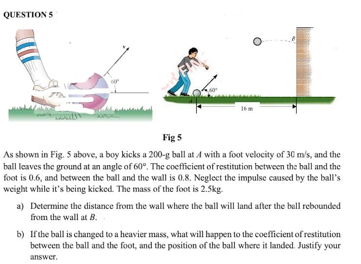 QUESTION 5
60
FIN
60
16 m
Fig 5
As shown in Fig. 5 above, a boy kicks a 200-g ball at A with a foot velocity of 30 m/s, and the
ball leaves the ground at an angle of 60°. The coefficient of restitution between the ball and the
foot is 0.6, and between the ball and the wall is 0.8. Neglect the impulse caused by the ball's
weight while it's being kicked. The mass of the foot is 2.5kg.
a) Determine the distance from the wall where the ball will land after the ball rebounded
from the wall at B.
b) If the ball is changed to a heavier mass, what will happen to the coefficient of restitution
between the ball and the foot, and the position of the ball where it landed. Justify your
answer.
