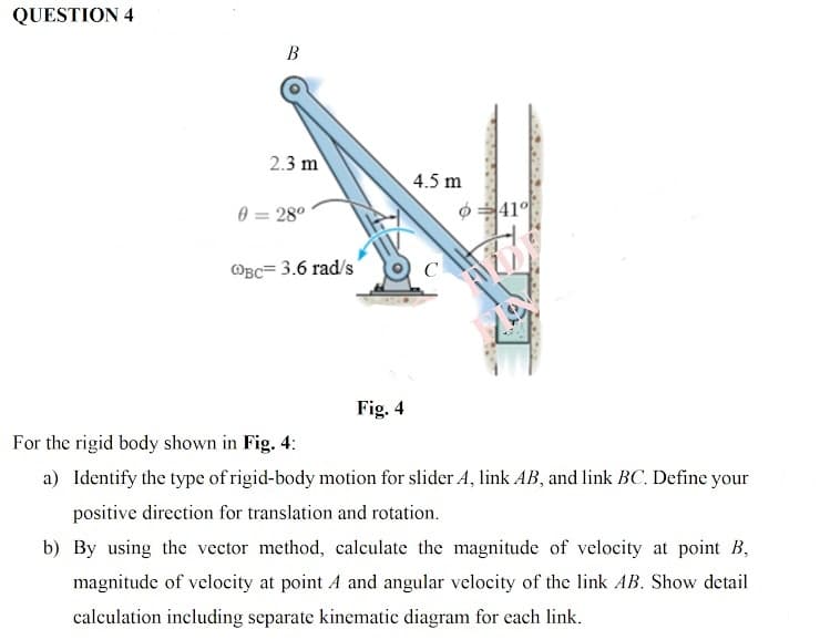 QUESTION 4
B
2.3 m
4.5 m
0 = 28°
41°
@Bc= 3.6 rad's'
C
Fig. 4
For the rigid body shown in Fig. 4:
a) Identify the type of rigid-body motion for slider A, link AB, and link BC. Define your
positive direction for translation and rotation.
b) By using the vector method, calculate the magnitude of velocity at point B,
magnitude of velocity at point A and angular velocity of the link AB. Show detail
calculation including separate kinematic diagram for each link.
