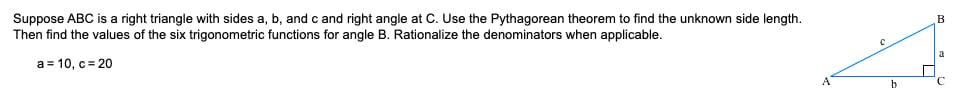 Suppose ABC is a right triangle with sides a, b, and c and right angle at C. Use the Pythagorean theorem to find the unknown side length.
Then find the values of the six trigonometric functions for angle B. Rationalize the denominators when applicable.
B
a = 10, c= 20
b
