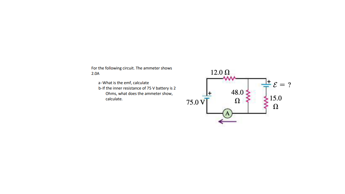 For the following circuit. The ammeter shows
2.0A
12.0 N
a-What is the emf, calculate
b-If the inner resistance of 75 V battery is 2
48.0
i = 3
Ohms, what does the ammeter show,
calculate.
15.0
75.0 V
Ω
Ω
