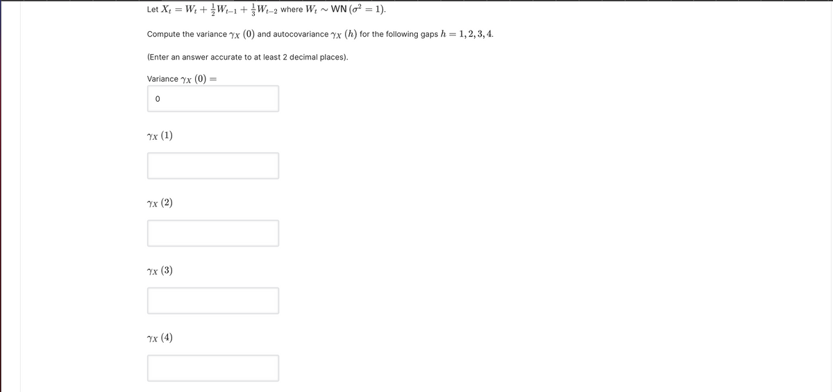 Let Xt
W; +Wt-1+W
where Wt
WN (o² = 1).
t-2
Compute the variance yx (0) and autocovariance yx (h) for the following gaps h = 1,2, 3,4.
(Enter an answer accurate to at least 2 decimal places).
Variance Yx (0) =
Yx (1)
Уx (2)
Vx (3)
Yx (4)
