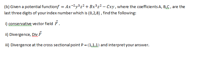 (b) Given a potential functionf = Ax-2y³z² + Bx³z² – Cxy, where the coefficients A, B,C, are the
last three digits of your index numberwhich is (0,2,8), find the following:
i) conservative vector field F.
i) Divergence, DivF
iii) Divergence at the cross sectional point P = (1,1,1) and interpret your answer.
