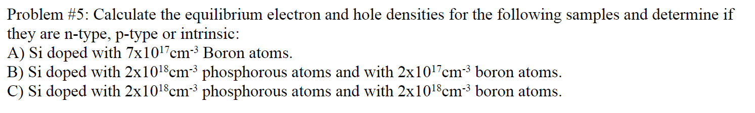 Problem #5: Calculate the equilibrium electron and hole densities for the following samples and determine if
they are n-type, p-type or intrinsic:
A) Si doped with 7x1017cm-³ Boron atoms.
B) Si doped with 2x101$cm-³ phosphorous atoms and with 2x1017cm³ boron atoms.
C) Si doped with 2x1018cm3 phosphorous atoms and with 2x1018cm-3 boron atoms.
