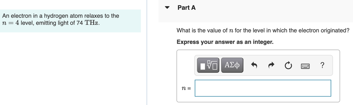 Part A
An electron in a hydrogen atom relaxes to the
n = 4 level, emitting light of 74 THz.
What is the value of n for the level in which the electron originated?
Express your answer as an integer.
n =
