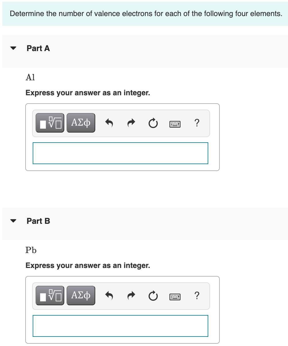 Determine the number of valence electrons for each of the following four elements.
Part A
Al
Express your answer as an integer.
?
Part B
Pb
Express your answer as an integer.
ΑΣφ
?
