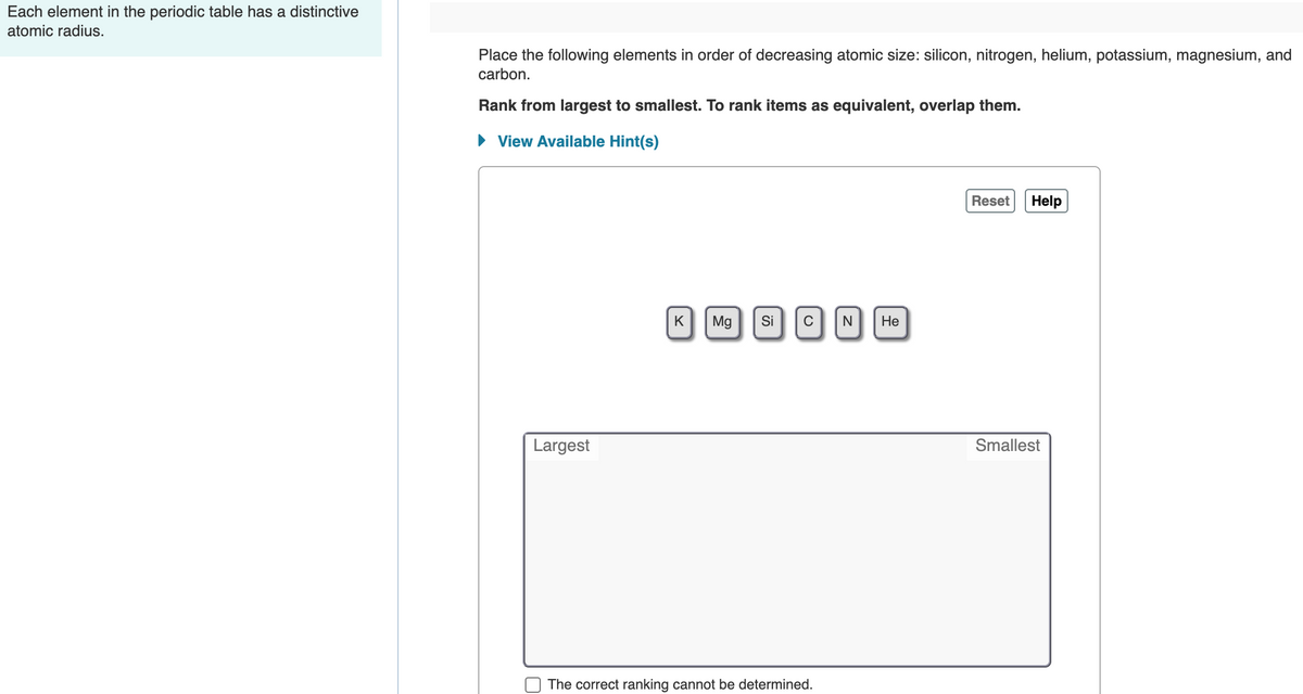Each element in the periodic table has a distinctive
atomic radius.
Place the following elements in order of decreasing atomic size: silicon, nitrogen, helium, potassium, magnesium, and
carbon.
Rank from largest to smallest. To rank items as equivalent, overlap them.
• View Available Hint(s)
Reset
Help
K
Mg
Si
Не
C
N
Largest
Smallest
The correct ranking cannot be determined.
