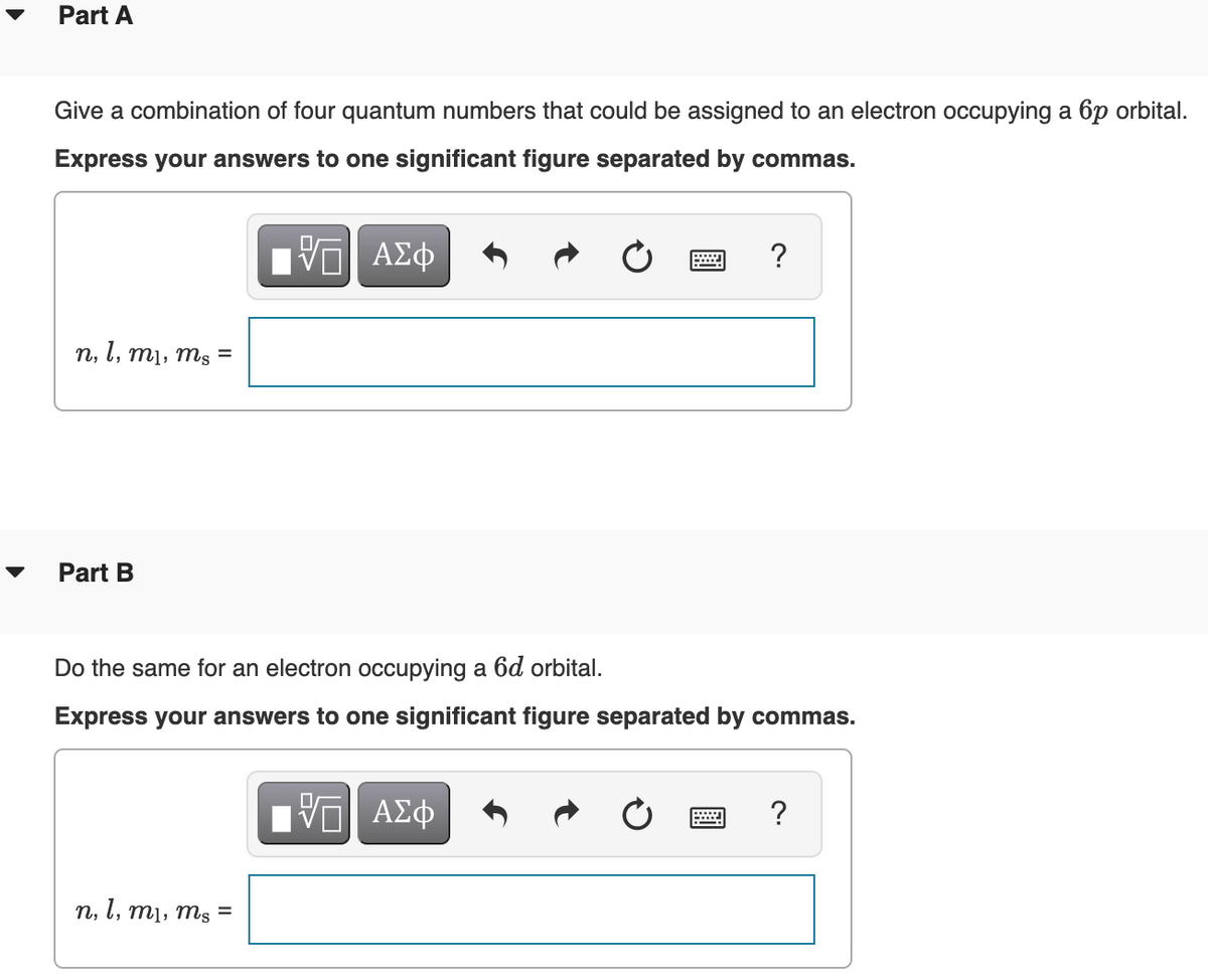 Part A
Give a combination of four quantum numbers that could be assigned to an electron occupying a 6p orbital.
Express your answers to one significant figure separated by commas.
ΑΣφ
?
n,
l, mị, ms =
Part B
Do the same for an electron occupying a 6d orbital.
Express your answers to one significant figure separated by commas.
ΑΣφ
?
n, l, m1, ms =
