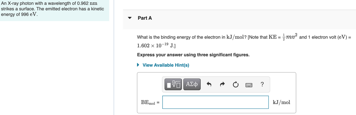 An X-ray photon with a wavelength of 0.962 nm
strikes a surface. The emitted electron has a kinetic
energy of 996 eV.
Part A
What is the binding energy of the electron in kJ/mol? [Note that KE = ;mv and 1 electron volt (eV) =
%3D
1.602 x 10-19 J.]
Express your answer using three significant figures.
• View Available Hint(s)
?
BEmol
kJ/mol
%3D
