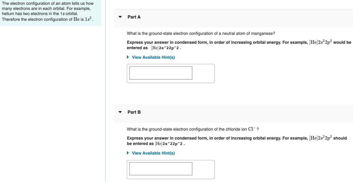 The electron configuration of an atom tells us how
many electrons are in each orbital. For example,
helium has two electrons in the 1s orbital.
Part A
Therefore the electron configuration of He is 1s?.
What is the ground-state electron configuration of a neutral atom of manganese?
Express your answer in condensed form, in order of increasing orbital energy. For example, [He]2s²2p? would be
entered as [He]2s^22p^2.
• View Available Hint(s)
Part B
What is the ground-state electron configuration of the chloride ion Cl¯ ?
Express your answer in condensed form, in order of increasing orbital energy. For example, [He|2s²2p² should
be entered as [He]2s^22p^2.
• View Available Hint(s)
