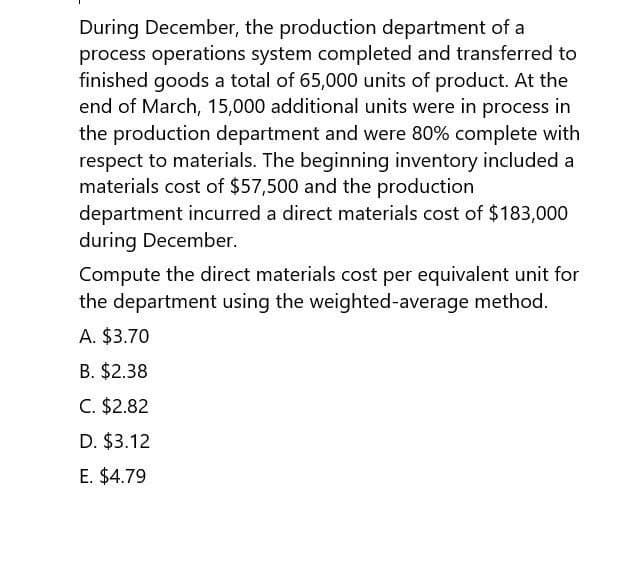 During December, the production department of a
process operations system completed and transferred to
finished goods a total of 65,000 units of product. At the
end of March, 15,000 additional units were in process in
the production department and were 80% complete with
respect to materials. The beginning inventory included a
materials cost of $57,500 and the production
department incurred a direct materials cost of $183,000
during December.
Compute the direct materials cost per equivalent unit for
the department using the weighted-average method.
A. $3.70
B. $2.38
C. $2.82
D. $3.12
E. $4.79