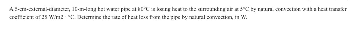 A 5-cm-external-diameter, 10-m-long hot water pipe at 80°C is losing heat to the surrounding air at 5°C by natural convection with a heat transfer
coefficient of 25 W/m2 °C. Determine the rate of heat loss from the pipe by natural convection, in W.