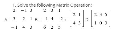 1. Solve the following Matrix Operation:
2 -1 3 2 3 1
2 1
c=
4 3
2 3 5
A= 3
2 1 B= -1 4 -2
DD
10 3
-1 4 3
6 2 5
