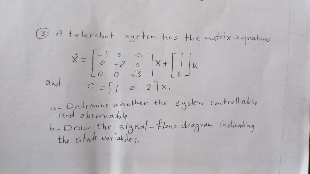 3 A telerobot system has the matrix equations
x =
.♡
-2
X
18:2² ] x + [ 1 ] ~
-3
and
C = [1
с
O
2]x.
a-
·Determine whether the system controllable
and observable
b-Draw the signal-flow diagram indicating
the state variables.