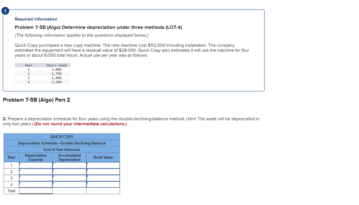 !
Required information
Problem 7-5B (Algo) Determine depreciation under three methods (LO7-4)
[The following information applies to the questions displayed below.]
Quick Copy purchased a new copy machine. The new machine cost $112,000 including installation. The company
estimates the equipment will have a residual value of $28,000. Quick Copy also estimates it will use the machine for four
years or about 8,000 total hours. Actual use per year was as follows:
Year
1
Hours Used
3,000
2
1,700
3
1,800
4
2,200
Problem 7-5B (Algo) Part 2
2. Prepare a depreciation schedule for four years using the double-declining-balance method. (Hint: The asset will be depreciated in
only two years.) (Do not round your intermediate calculations.)
QUICK COPY
Depreciation Schedule-Double-Declining-Balance
End of Year Amounts
Depreciation
Year
Expense
1
2
3
4
Total
Accumulated
Book Value
Depreciation