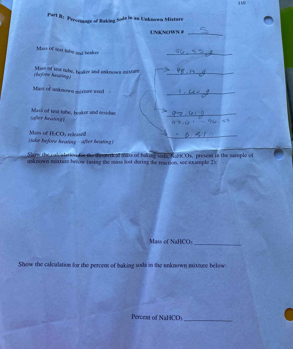 110
Part B: Percentage of Baking Soda in an Unknown Mixture
UNKNOWN #
Mass of test tube and beaker
94.538
98.15 g
Mass of test tube, beaker and unknown mixture
(before heating)
Mass of unknown mixture used
97.419
Mass of test tube, beaker and residue
(after heating)
- 96. 55
97.001
Mass of H2CO3 released
(take before heating - after heating)
Show the calculation for the theoretical mass of baking soda, NaHCO3, present in the sample of
unknown mixture below (using the mass lost during the reaction, see example 2):
Mass of NaHCO3
Show the calculation for the percent of baking soda in the unknown mixture below:
Percent of NaHCO3
